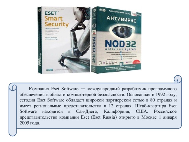 Компания Eset Software — международный разработчик программного обеспечения в области компьютерной безопасности. Основанная в 1992 году, сегодня Eset Software обладает широкой партнерской сетью в 80 странах и имеет региональные представительства в 12 странах. Штаб-квартира Eset Software находится в Сан-Диего, Калифорния, США. Российское представительство компании Eset (Eset Russia) открыто в Москве 1 января 2005 года.