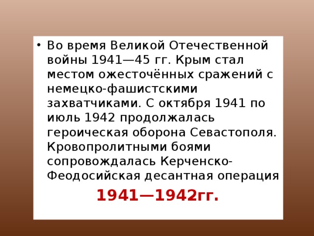 Во время Великой Отечественной войны 1941—45 гг. Крым стал местом ожесточённых сражений с немецко-фашистскими захватчиками. С октября 1941 по июль 1942 продолжалась героическая оборона Севастополя. Кровопролитными боями сопровождалась Керченско-Феодосийская десантная операция