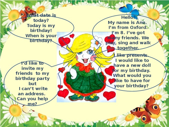 Hello! My name is Ann. I’m from Oxford. I’m 8. I’ve got many friends. We play, sing and walk together. What date is today? Today is my birthday! When is your birthday? I like presents. I would like to have a new doll for my birthday. What would you like to have for your birthday?  I’d like to invite my friends to my birthday party but  I can’t write an address. Can you help me?