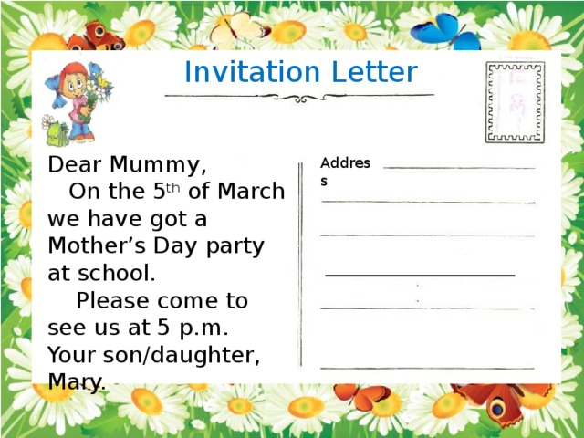 Invitation Letter Dear Mummy,  On the 5 th of March we have got a Mother’s Day party at school.  Please come to see us at 5 p.m. Your son/daughter, Mary. Address __________________________