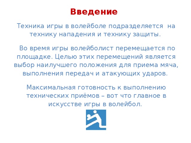 Введение Техника игры в волейболе подразделяется на технику нападения и технику защиты.  Во время игры волейболист перемещается по площадке. Целью этих перемещений является выбор наилучшего положения для приема мяча, выполнения передач и атакующих ударов. Максимальная готовность к выполнению технических приёмов – вот что главное в искусстве игры в волейбол.