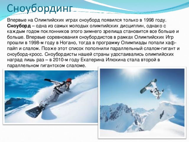 Впервые на Олимпийских играх сноуборд появился только в 1998 году. Сноуборд  – одна из самых молодых олимпийских дисциплин, однако с каждым годом поклонников этого зимнего зрелища становится все больше и больше. Впервые соревнования сноубордистов в рамках Олимпийских Игр прошли в 1998-м году в Ногано, тогда в программу Олимпиады попали хаф-пайп и слалом. Позже этот список пополнили параллельный слалом-гигант и сноуборд-кросс. Сноубордисты нашей страны удостаивались олимпийских наград лишь раз – в 2010-м году Екатерина Илюхина стала второй в параллельном гигантском слаломе.