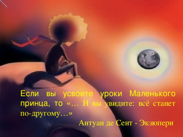 Если вы усвоите уроки Маленького принца, то  «… И вы увидите: всё станет по-другому …»  Антуан де Сент - Экзюпери