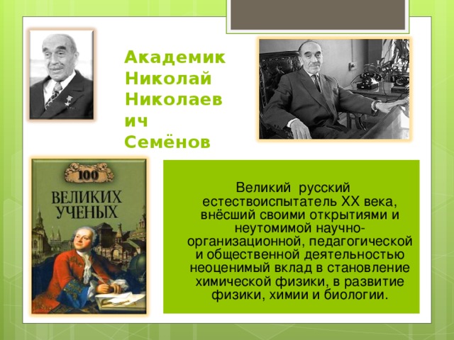 Академик  Николай  Николаевич Семёнов Великий русский естествоиспытатель XX века, внёсший своими открытиями и неутомимой научно-организационной, педагогической и общественной деятельностью неоценимый вклад в становление химической физики, в развитие физики, химии и биологии.