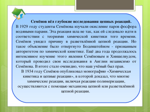 Семёнов вёл глубокие исследования цепных реакций. В 1929 году студенты Семёнова изучали окисление паров фосфора водяными парами. Эта реакция шла не так, как ей следовало идти в соответствии с теориями химической кинетики того времени. Семёнов увидел причину в разветвлённой цепной реакции. Но такое объяснение было отвергнуто Боденштейном - признанным авторитетом по химической кинетике. Ещё два года продолжалось интенсивное изучение этого явления Семёновым и Хиншелвудом, который проводил свои исследования в Англии независимо от Семёнова. В итоге стало очевидно, что наш учёный был прав. В 1934 году Семёнов опубликовал монографию «Химическая кинетика и цепные реакции», в которой доказал, что многие химические реакции, включая реакцию полимеризации, осуществляются с помощью механизма цепной или разветвлённой цепной реакции.