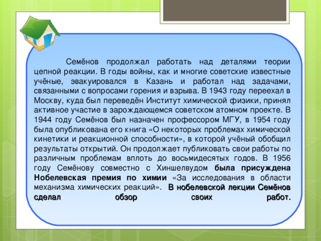 Семёнов продолжал работать над деталями теории цепной реакции. В годы войны, как и многие советские известные учёные, эвакуировался в Казань и работал над задачами, связанными с вопросами горения и взрыва. В 1943 году переехал в Москву, куда был переведён Институт химической физики, принял активное участие в зарождающемся советском атомном проекте. В 1944 году Семёнов был назначен профессором МГУ, в 1954 году была опубликована его книга «О некоторых проблемах химической кинетики и реакционной способности», в которой учёный обобщил результаты открытий. Он продолжает публиковать свои работы по различным проблемам вплоть до восьмидесятых годов. В 1956 году Семёнову совместно с Хиншелвудом была присуждена Нобелевская премия по химии «За исследования в области механизма химических реакций». В нобелевской лекции Семёнов сделал обзор своих работ.