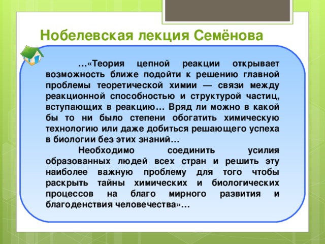 Нобелевская лекция Семёнова  … «Теория цепной реакции открывает возможность ближе подойти к решению главной проблемы теоретической химии — связи между реакционной способностью и структурой частиц, вступающих в реакцию… Вряд ли можно в какой бы то ни было степени обогатить химическую технологию или даже добиться решающего успеха в биологии без этих знаний…  Необходимо соединить усилия образованных людей всех стран и решить эту наиболее важную проблему для того чтобы раскрыть тайны химических и биологических процессов на благо мирного развития и благоденствия человечества»…