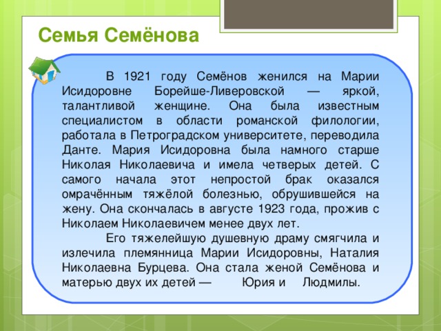 Семья Семёнова  В 1921 году Семёнов женился на Марии Исидоровне Борейше-Ливеровской — яркой, талантливой женщине. Она была известным специалистом в области романской филологии, работала в Петроградском университете, переводила Данте. Мария Исидоровна была намного старше Николая Николаевича и имела четверых детей. С самого начала этот непростой брак оказался омрачённым тяжёлой болезнью, обрушившейся на жену. Она скончалась в августе 1923 года, прожив с Николаем Николаевичем менее двух лет.  Его тяжелейшую душевную драму смягчила и излечила племянница Марии Исидоровны, Наталия Николаевна Бурцева. Она стала женой Семёнова и матерью двух их детей — Юрия и Людмилы.