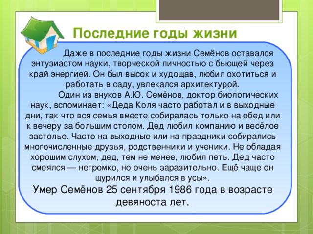 Последние годы жизни  Даже в последние годы жизни Семёнов оставался энтузиастом науки, творческой личностью с бьющей через край энергией. Он был высок и худощав, любил охотиться и работать в саду, увлекался архитектурой.   Один из внуков А.Ю. Семёнов, доктор биологических наук, вспоминает: «Деда Коля часто работал и в выходные дни, так что вся семья вместе собиралась только на обед или к вечеру за большим столом. Дед любил компанию и весёлое застолье. Часто на выходные или на праздники собирались многочисленные друзья, родственники и ученики. Не обладая хорошим слухом, дед, тем не менее, любил петь. Дед часто смеялся — негромко, но очень заразительно. Ещё чаще он щурился и улыбался в усы».  Умер Семёнов 25 сентября 1986 года в возрасте девяноста лет.