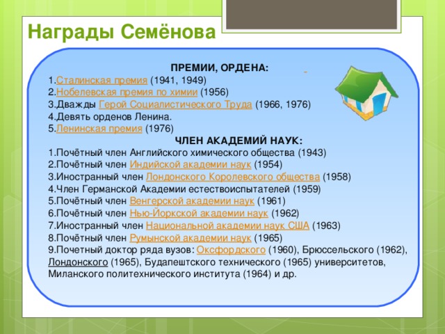 Награды Семёнова ПРЕМИИ, ОРДЕНА:   Сталинская премия (1941, 1949) Нобелевская премия по химии (1956) Дважды Герой Социалистического Труда (1966, 1976) Девять орденов Ленина. Ленинская премия (1976) ЧЛЕН АКАДЕМИЙ НАУК: