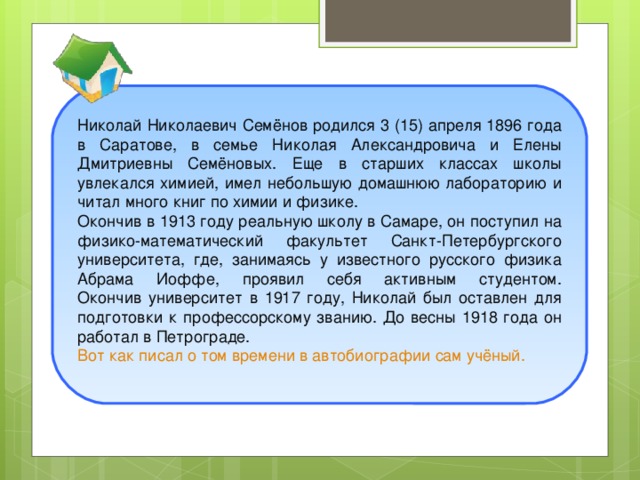 Юность Николай Николаевич Семёнов родился 3 (15) апреля 1896 года в Саратове, в семье Николая Александровича и Елены Дмитриевны Семёновых. Еще в старших классах школы увлекался химией, имел небольшую домашнюю лабораторию и читал много книг по химии и физике. Окончив в 1913 году реальную школу в Самаре, он поступил на физико-математический факультет Санкт-Петербургского университета, где, занимаясь у известного русского физика Абрама Иоффе, проявил себя активным студентом.  Окончив университет в 1917 году, Николай был оставлен для подготовки к профессорскому званию. До весны 1918 года он работал в Петрограде. Вот как писал о том времени в автобиографии сам учёный.   ThemeGallery  is a Design Digital Content & Contents mall developed by Guild Design Inc.