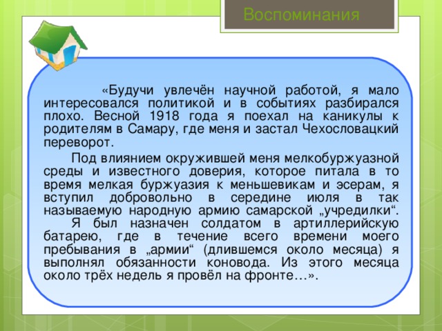 Воспоминания   «Будучи увлечён научной работой, я мало интересовался политикой и в событиях разбирался плохо. Весной 1918 года я поехал на каникулы к родителям в Самару, где меня и застал Чехословацкий переворот.   Под влиянием окружившей меня мелкобуржуазной среды и известного доверия, которое питала в то время мелкая буржуазия к меньшевикам и эсерам, я вступил добровольно в середине июля в так называемую народную армию самарской „учредилки“.   Я был назначен солдатом в артиллерийскую батарею, где в течение всего времени моего пребывания в „армии“ (длившемся около месяца) я выполнял обязанности коновода. Из этого месяца около трёх недель я провёл на фронте…».