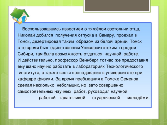 Воспользовавшись известием о тяжёлом состоянии отца, Николай добился получения отпуска в Самару, проехал в Томск, дезертировал таким образом из белой армии. Томск в то время был единственным Университетским городом Сибири, там была возможность отдаться научной работе. И действительно, профессор Вейнберг тотчас же предоставил ему шанс научно работать в лабораториях Технологического  института, а также вести преподавание в университете при кафедре физики. За время пребывания в Томске Семенов сделал несколько небольших, но зато совершенно самостоятельных научных работ, руководил научной  работой талантливой студенческой молодёжи.