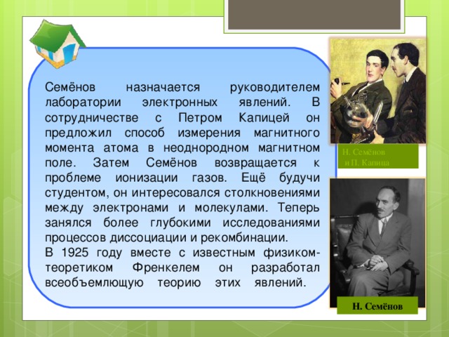 Семёнов назначается руководителем лаборатории электронных явлений. В сотрудничестве с Петром Капицей он предложил способ измерения магнитного момента атома в неоднородном магнитном поле. Затем Семёнов возвращается к проблеме ионизации газов. Ещё будучи студентом, он интересовался столкновениями между электронами и молекулами. Теперь занялся более глубокими исследованиями процессов диссоциации и рекомбинации. В 1925 году вместе с известным физиком-теоретиком Френкелем он разработал всеобъемлющую теорию этих явлений.   Н. Семёнов  и П. Капица  Н. Семёнов