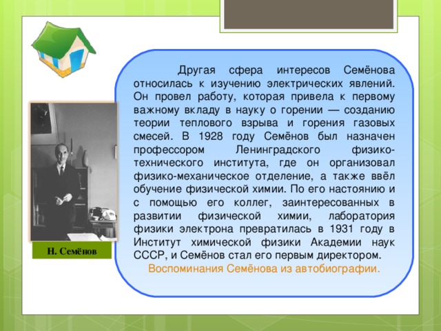 Другая сфера интересов Семёнова относилась к изучению электрических явлений. Он провел работу, которая привела к первому важному вкладу в науку о горении — созданию теории теплового взрыва и горения газовых смесей. В 1928 году Семёнов был назначен профессором Ленинградского физико-технического института, где он организовал физико-механическое отделение, а также ввёл обучение физической химии. По его настоянию и с помощью его коллег, заинтересованных в развитии физической химии, лаборатория физики электрона превратилась в 1931 году в Институт химической физики Академии наук СССР, и Семёнов стал его первым директором. Воспоминания Семёнова из автобиографии.      Н. Семёнов