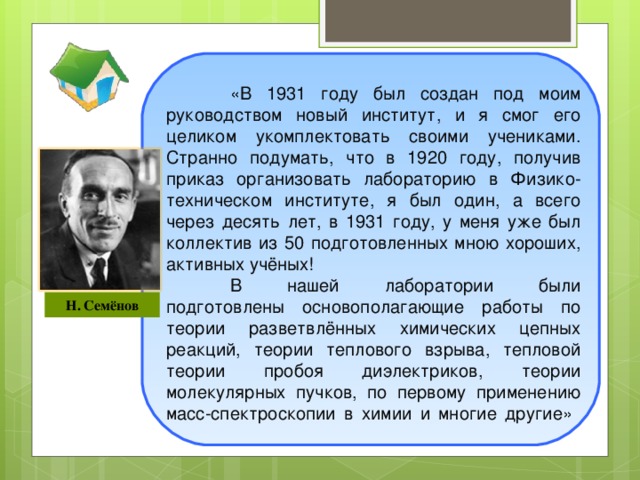 «В 1931 году был создан под моим руководством новый институт, и я смог его целиком укомплектовать своими учениками. Странно подумать, что в 1920 году, получив приказ организовать лабораторию в Физико-техническом институте, я был один, а всего через десять лет, в 1931 году, у меня уже был коллектив из 50 подготовленных мною хороших, активных учёных!  В нашей лаборатории были подготовлены основополагающие работы по теории разветвлённых химических цепных реакций, теории теплового взрыва, тепловой теории пробоя диэлектриков, теории молекулярных пучков, по первому применению масс-спектроскопии в химии и многие другие»      Н. Семёнов