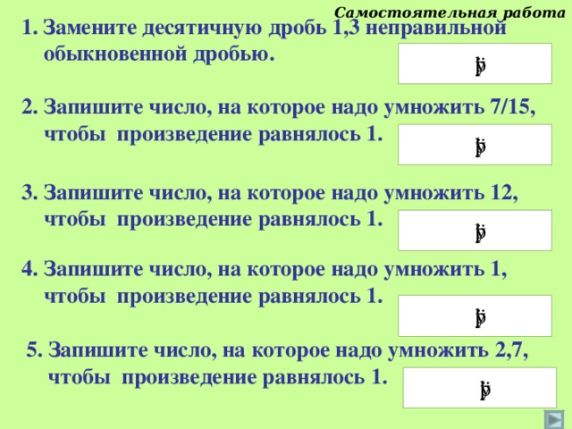 Самостоятельная работа Замените десятичную дробь 1,3 неправильной  обыкновенной дробью. 2. Запишите число, на которое надо умножить 7/15,  чтобы произведение равнялось 1. 3. Запишите число, на которое надо умножить 12,  чтобы произведение равнялось 1. 4. Запишите число, на которое надо умножить 1,  чтобы произведение равнялось 1. Дроби следует вписывать так, например 2/3 Проверку осуществляет класс. 5. Запишите число, на которое надо умножить 2,7,  чтобы произведение равнялось 1. 15