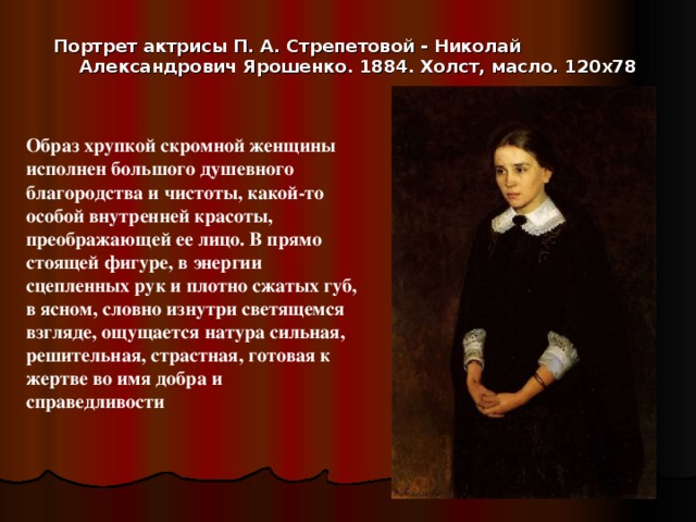 Портрет актрисы П. А. Стрепетовой - Николай Александрович Ярошенко. 1884. Холст, масло. 120х78   Образ хрупкой скромной женщины исполнен большого душевного благородства и чистоты, какой-то особой внутренней красоты, преображающей ее лицо. В прямо стоящей фигуре, в энергии сцепленных рук и плотно сжатых губ, в ясном, словно изнутри светящемся взгляде, ощущается натура сильная, решительная, страстная, готовая к жертве во имя добра и справедливости