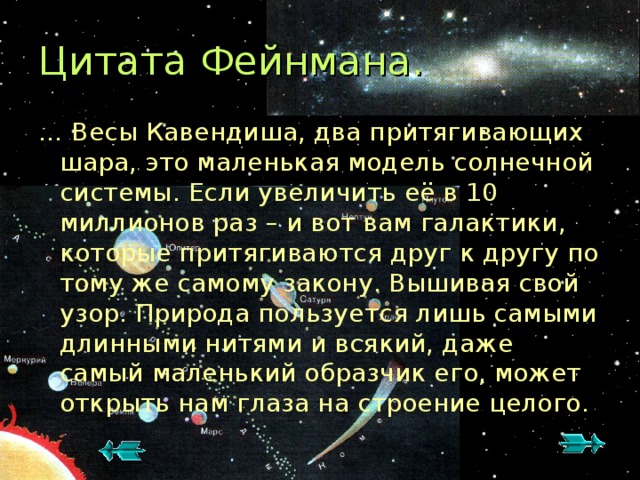 Цитата Фейнмана. … Весы Кавендиша, два притягивающих шара, это маленькая модель солнечной системы. Если увеличить её в 10 миллионов раз – и вот вам галактики, которые притягиваются друг к другу по тому же самому закону. Вышивая свой узор. Природа пользуется лишь самыми длинными нитями и всякий, даже самый маленький образчик его, может открыть нам глаза на строение целого.