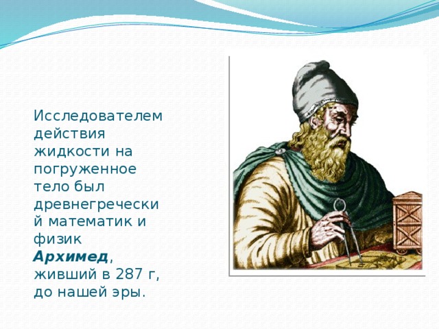 Исследователем действия жидкости на погруженное тело был древнегреческий математик и физик Архимед , живший в 287 г, до нашей эры.