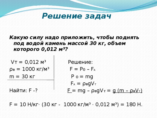 Решение задач   Какую силу надо приложить, чтобы поднять под водой камень массой 30 кг, объем которого 0,012 м³?    Vт = 0,012 м³ Решение: ρ в = 1000 кг/м³ F = P 0 – F A m = 30 кг P  0 = mg  F A = ρ в gV т Найти: F -? F = mg – ρ в gV т = g (m – ρ в V т )   F = 10 Н/кг· (30 кг - 1000 кг/м³ · 0,012 м³) = 180 Н.