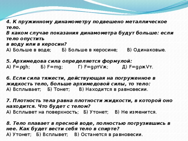 4. К пружинному динамометру подвешено металлическое тело. В каком случае показания динамометра будут больше: если тело опустить в воду или в керосин? А) Больше в воде; Б) Больше в керосине; В) Одинаковые.   5. Архимедова сила определяется формулой: А) F=ρgh; Б) F=mg; Г) F=gρтVж; Д) F=gρжVт.   6. Если сила тяжести, действующая на погруженное в жидкость тело, больше архимедовой силы, то тело: А) Всплывает; Б) Тонет; В) Находится в равновесии. 7. Плотность тела равна плотности жидкости, в которой оно находится. Что будет с телом? А) Всплывет на поверхность; Б) Утонет; В) Не изменится.   8. Тело плавает в пресной воде, полностью погрузившись в нее. Как будет вести себя тело в спирте? А) Утонет; Б) Всплывет; В) Останется в равновесии.  