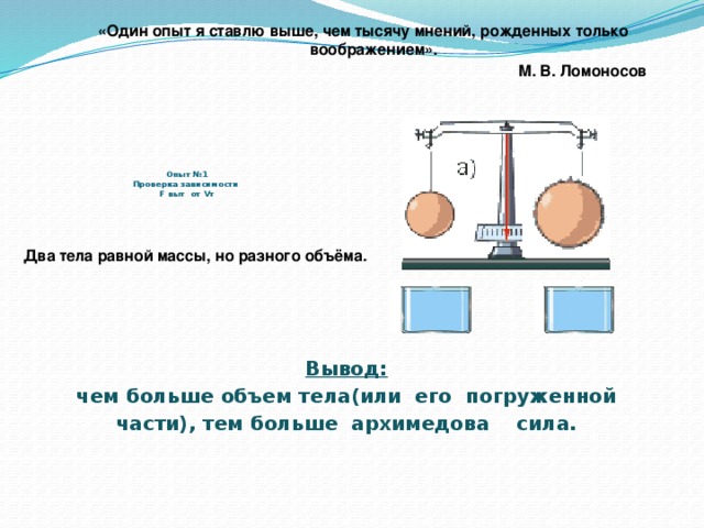 «Один опыт я ставлю выше, чем тысячу мнений, рожденных только воображением».  М. В. Ломоносов      Опыт №1  Проверка зависимости  F выт от Vт Два тела равной массы, но разного объёма. Вывод: чем больше объем тела(или его погруженной части), тем больше архимедова сила.
