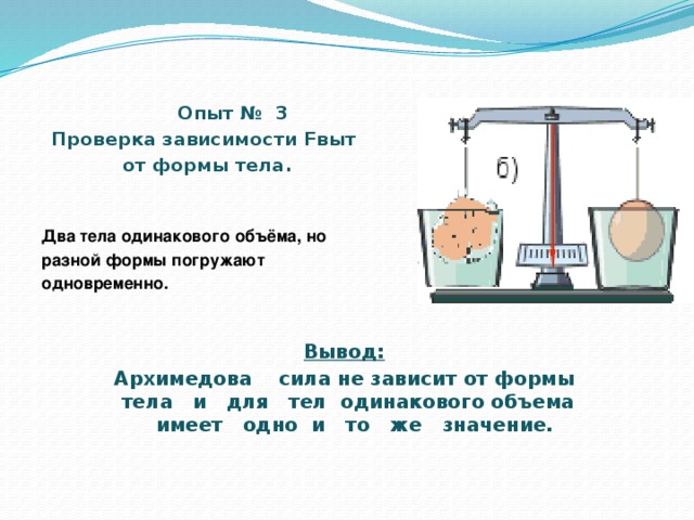 Опыт № 3 Проверка зависимости Fвыт от формы тела.   Два тела одинакового объёма, но разной формы погружают одновременно.             Вывод: Архимедова сила не зависит от формы тела и для тел одинакового объема имеет одно и то же значение.