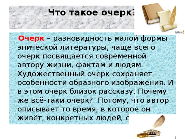 Что такое очерк?     Очерк – разновидность малой формы эпической литературы, чаще всего очерк посвящается современной автору жизни, фактам и людям. Художественный очерк сохраняет особенности образного изображения. И в этом очерк близок рассказу. Почему же всё-таки очерк?  Потому, что автор описывает то время, в которое он живёт, конкретных людей, события.