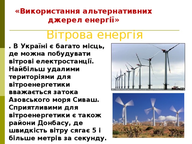 «Використання альтернативних джерел енергії» Вітрова енергія . В Україні є багато місць, де можна побудувати вітрові електростанції. Найбільш удалими територіями для вітроенергетики вважається затока Азовського моря Сиваш. Сприятливими для вітроенергетики є також райони Донбасу, де швидкість вітру сягає 5 і більше метрів за секунду.