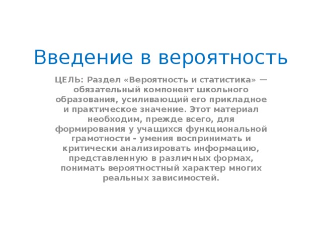 Введение в вероятность ЦЕЛЬ: Раздел «Вероятность и статистика» — обязательный компонент школьного образования, усиливающий его прикладное и практическое значение. Этот материал необходим, прежде всего, для формирования у учащихся функциональной грамотности - умения воспринимать и критически анализировать информацию, представленную в различных формах, понимать вероятностный характер многих реальных зависимостей.  