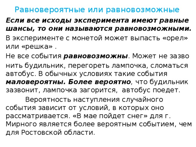 Равновероятные или равновозможные Если все исходы эксперимента имеют равные шансы, то они называются равновозможными. В эксперименте с монетой может выпасть «орел» или «решка» . Не все события равновозможны . Может не зазво нить будильник, перегореть лампочка, сломаться автобус. В обычных условиях такие события маловероятны.  Более вероятно , что будильник зазвонит, лампочка загорится, автобус поедет.  Вероятность наступления случайного события зависит от условий, в которых оно рассматривается. «В мае пойдет снег» для г. Мирного является более вероятным событием, чем для Ростовской области.