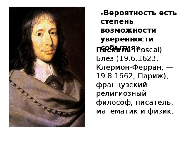 « Вероятность есть степень возможности уверенности события». Паскаль (Pascal) Блез (19.6.1623, Клермон-Ферран, — 19.8.1662, Париж), французский религиозный философ, писатель, математик и физик.