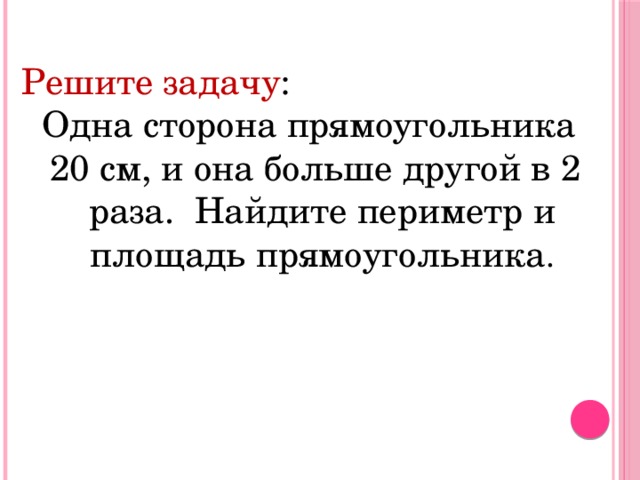 Решите задачу :  Одна сторона прямоугольника  20 см, и она больше другой в 2 раза. Найдите периметр и площадь прямоугольника .