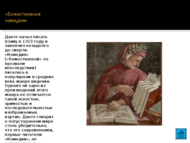 Данте начал писать поэму в 1313 году и закончил незадолго до смерти. «Комедия» («божественной» ее прозвали впоследствии) писалась в популярном в средние века жанре видения. Однако ни одно из произведений этого жанра не отличается такой ясностью, зримостью и последовательностью изображаемых картин. Данте говорит о потустороннем мире столь убедительно, что его современники, первые читатели «Комедии», не сомневались в реальности его духовного путешествия. 12 12