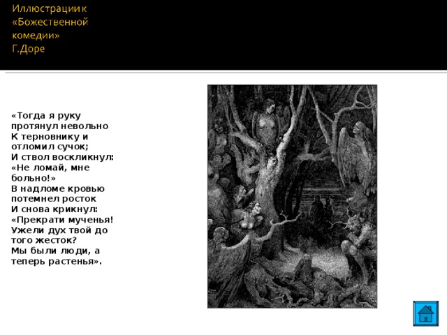 «Тогда я руку протянул невольно К терновнику и отломил сучок; И ствол воскликнул: «Не ломай, мне больно!» В надломе кровью потемнел росток И снова крикнул: «Прекрати мученья! Ужели дух твой до того жесток? Мы были люди, а теперь растенья». 23 23
