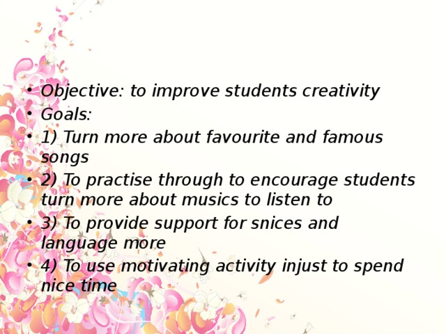 Objective: to improve students creativity Goals: 1) Turn more about favourite and famous songs 2) To practise through to encourage students turn more about musics to listen to 3) To provide support for snices and language more 4) To use motivating activity injust to spend nice time
