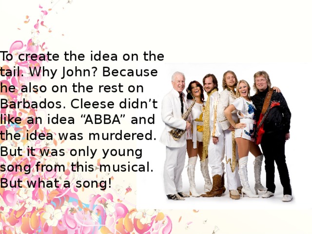 To create the idea on the tail. Why John? Because he also on the rest on Barbados. Cleese didn’t like an idea “ABBA” and the idea was murdered. But it was only young song from this musical. But what a song!