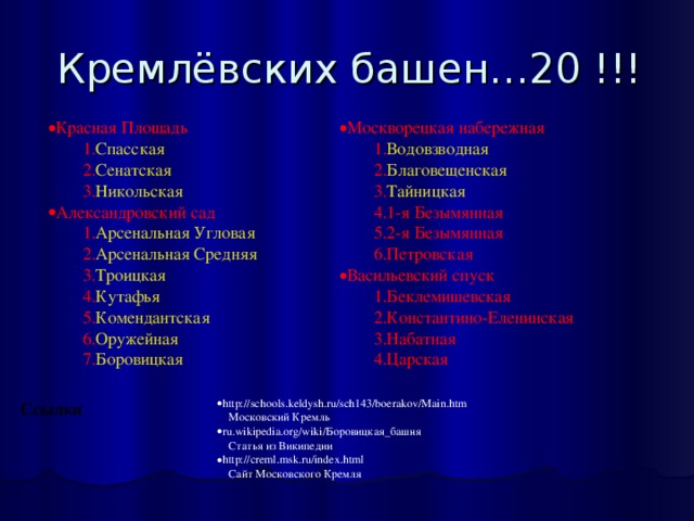 Кремлёвских башен…20 !!! Красная Площадь Спасская  Сенатская  Никольская  Спасская  Сенатская  Никольская  Москворецкая набережная Александровский cад Водовзводная  Благовещенская  Тайницкая  1-я Безымянная 2-я Безымянная Петровская Водовзводная  Благовещенская  Тайницкая  1-я Безымянная 2-я Безымянная Петровская Арсенальная Угловая  Арсенальная Средняя  Троицкая  Кутафья  Комендантская  Оружейная  Боровицкая  Арсенальная Угловая  Арсенальная Средняя  Троицкая  Кутафья  Комендантская  Оружейная  Боровицкая  Васильевский спуск Беклемишевская Константино-Еленинская Набатная Царская Беклемишевская Константино-Еленинская Набатная Царская http://schools.keldysh.ru/sch143/boerakov/Main.htm      Московский Кремль ru.wikipedia.org/wiki/Боровицкая_башня      Статья из Википедии http://creml.msk.ru/index.html      Сайт Московского Кремля Ссылки