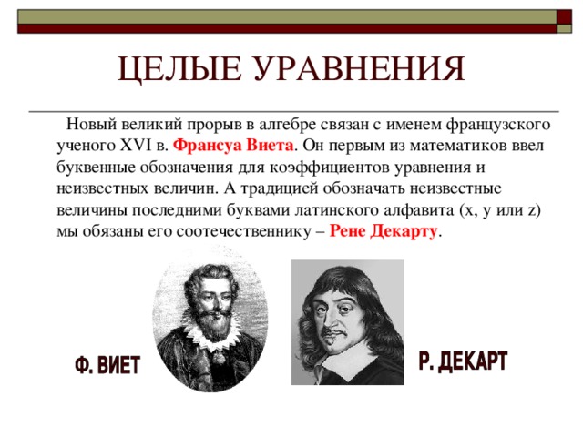 Новый великий прорыв в алгебре связан с именем французского ученого XVI в. Франсуа Виета . Он первым из математиков ввел буквенные обозначения для коэффициентов уравнения и неизвестных величин. А традицией обозначать неизвестные величины последними буквами латинского алфавита (x , y или z ) мы обязаны его соотечественнику – Рене Декарту .