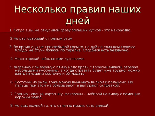 Несколько правил наших дней 1. Когда ешь, не откусывай сразу больших кусков - это некрасиво.  2 Не разговаривай с полным ртом. 3. Во время еды не прихлебывай громко, не дуй на слишком горячее блюдо, не стучи ложкой по тарелке. Старайся есть беззвучно.  4. Мясо отрезай небольшими кусочками. 5. Жареную или вареную птицу надо брать с тарелки вилкой, отрезая небольшими кусочками, а когда отрезать будет уже трудно, можно взять пальцами косточку и обглодать.  6. Косточки из рыбы тоже можно вынимать вилкой и пальцами. Но пальцы при этом не облизывают, а вытирают салфеткой.  7. Гарнир - овощи, картошку, макароны – набирай на вилку с помощью корочки хлеба.  8. Не ешь ложкой то, что отлично можно есть вилкой.