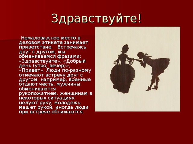 Здравствуйте!  Немаловажное место в деловом этикете занимает приветствие. Встречаясь друг с другом, мы обмениваемся фразами: «Здравствуйте», «Добрый день (утро, вечер)», «Привет». Люди по-разному отмечают встречу друг с другом: например, военные отдают честь, мужчины обмениваются рукопожатием, женщинам в некоторых ситуациях целуют руку, молодежь машет рукой, иногда люди при встрече обнимаются.