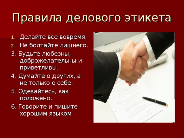 Правила делового этикета Делайте все вовремя. Не болтайте лишнего. 3. Будьте любезны, доброжелательны и приветливы. 4. Думайте о других, а не только о себе. 5. Одевайтесь, как положено. 6. Говорите и пишите хорошим языком