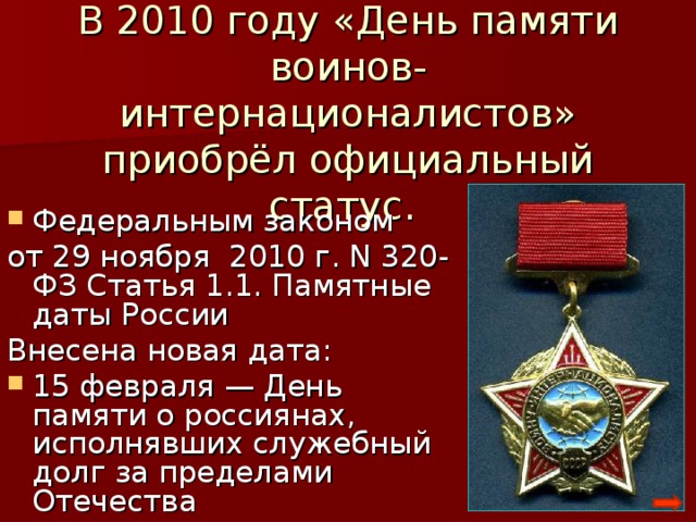 В 2010 году «День памяти воинов-интернационалистов» приобрёл официальный статус. Федеральным законом от 29 ноября 2010 г. N 320-ФЗ Статья 1.1. Памятные даты России Внесена новая дата: