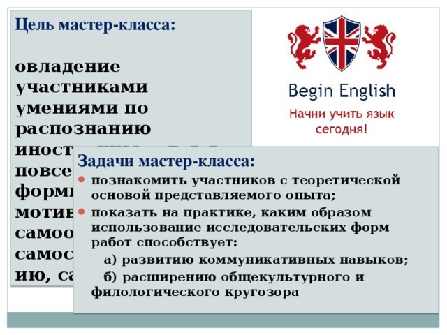 Цель мастер-класса:   овладение участниками умениями по распознанию иностранных слов в повседневной жизни ; формирование мотивации к самообучению, самосовершенствованию, саморазвитию. Задачи мастер-класса: познакомить участников с теоретической основой представляемого опыта; показать на практике, каким образом использование исследовательских форм работ способствует:  а) развитию коммуникативных навыков;  б) расширению общекультурного и филологического кругозора