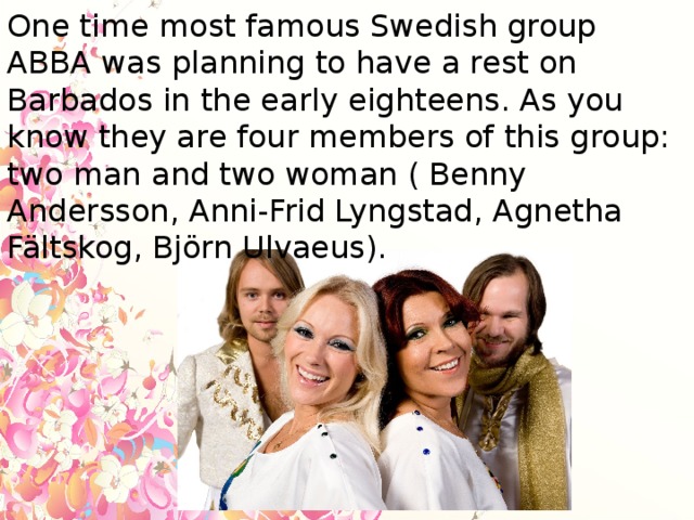 One time most famous Swedish group ABBA was planning to have a rest on Barbados in the early eighteens. As you know they are four members of this group: two man and two woman ( Benny Andersson, Anni-Frid Lyngstad, Agnetha Fältskog, Björn Ulvaeus).