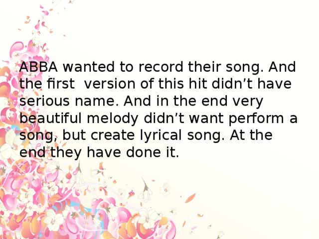 ABBA wanted to record their song. And the first version of this hit didn’t have serious name. And in the end very beautiful melody didn’t want perform a song, but create lyrical song. At the end they have done it.