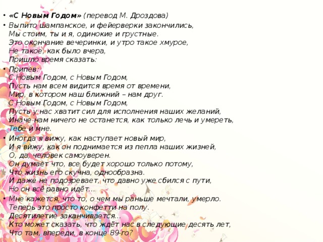 «С Новым Годом»  (перевод М. Дроздова) Выпито шампанское, и фейерверки закончились,  Мы стоим, ты и я, одинокие и грустные.  Это окончание вечеринки, и утро такое хмурое,  Не такое, как было вчера,  Пришло время сказать: Припев:  С Новым Годом, с Новым Годом,  Пусть нам всем видится время от времени,  Мир, в котором наш ближний – нам друг.  С Новым Годом, с Новым Годом,  Пусть у нас хватит сил для исполнения наших желаний,  Иначе нам ничего не останется, как только лечь и умереть,  Тебе и мне. Иногда я вижу, как наступает новый мир,  И я вижу, как он поднимается из пепла наших жизней,  О, да, человек самоуверен.  Он думает что, все будет хорошо только потому,  Что жизнь его скучна, однообразна.  И даже не подозревает, что давно уже сбился с пути,  Но он всё равно идёт… Мне кажется, что то, о чем мы раньше мечтали, умерло.  Теперь это просто конфетти на полу.  Десятилетие заканчивается…  Кто может сказать, что ждёт нас в следующие десять лет,  Что там, впереди, в конце 89-го?