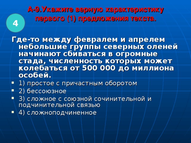 A-9.Укажите верную характеристику первого (1) предложения текста.   4 Где-то между февралем и апрелем небольшие группы северных оленей начинают сбиваться в огромные стада, численность которых может колебаться от 500 000 до миллиона особей.