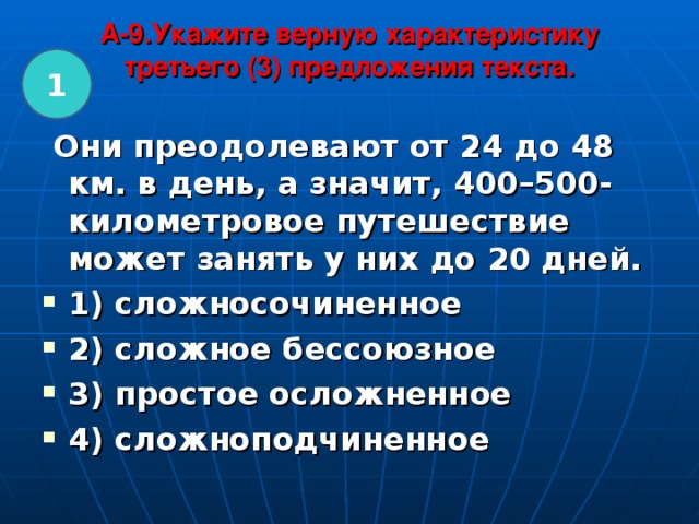 A-9.Укажите верную характеристику третьего (3) предложения текста.   1  Они преодолевают от 24 до 48 км. в день, а значит, 400–500-километровое путешествие может занять у них до 20 дней. 1) сложносочиненное 2) сложное бессоюзное 3) простое осложненное 4) сложноподчиненное